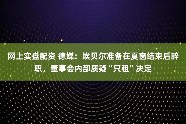 网上实盘配资 德媒：埃贝尔准备在夏窗结束后辞职，董事会内部质疑“只租”决定
