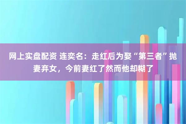 网上实盘配资 连奕名：走红后为娶“第三者”抛妻弃女，今前妻红了然而他却糊了