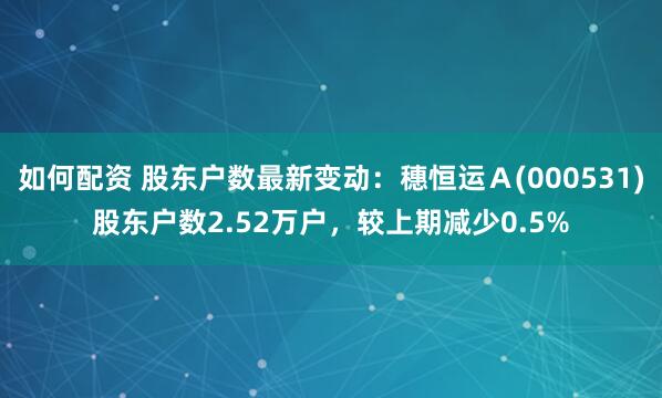 如何配资 股东户数最新变动：穗恒运Ａ(000531)股东户数2.52万户，较上期减少0.5%