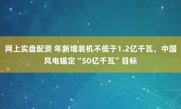 网上实盘配资 年新增装机不低于1.2亿千瓦，中国风电锚定“50亿千瓦”目标
