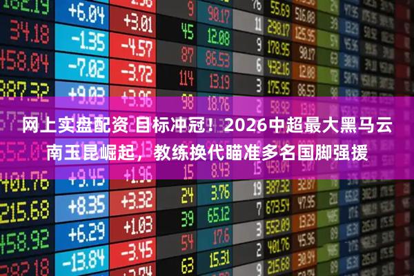 网上实盘配资 目标冲冠！2026中超最大黑马云南玉昆崛起，教练换代瞄准多名国脚强援