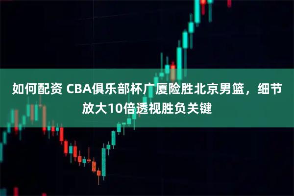 如何配资 CBA俱乐部杯广厦险胜北京男篮，细节放大10倍透视胜负关键