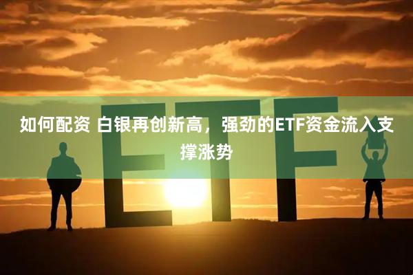 如何配资 白银再创新高，强劲的ETF资金流入支撑涨势