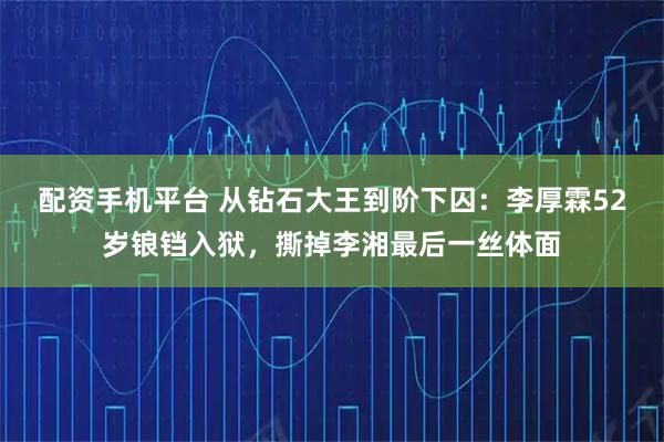配资手机平台 从钻石大王到阶下囚：李厚霖52岁锒铛入狱，撕掉李湘最后一丝体面