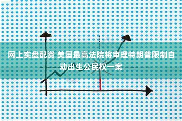 网上实盘配资 美国最高法院将审理特朗普限制自动出生公民权一案