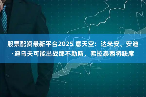 股票配资最新平台2025 意天空：达米安、安迪·迪乌夫可能出战那不勒斯，弗拉泰西将缺席