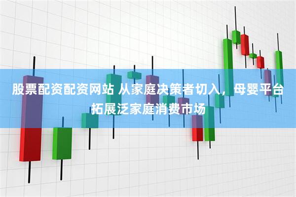 股票配资配资网站 从家庭决策者切入，母婴平台拓展泛家庭消费市场