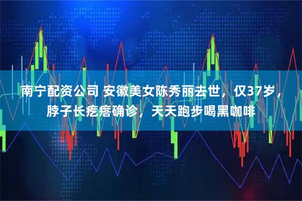 南宁配资公司 安徽美女陈秀丽去世，仅37岁，脖子长疙瘩确诊，天天跑步喝黑咖啡