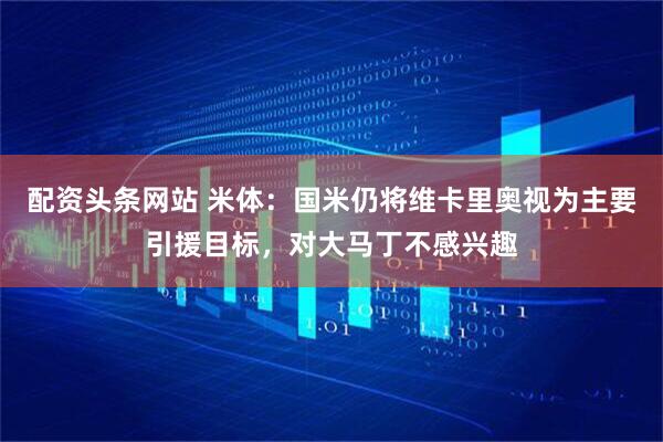 配资头条网站 米体：国米仍将维卡里奥视为主要引援目标，对大马丁不感兴趣