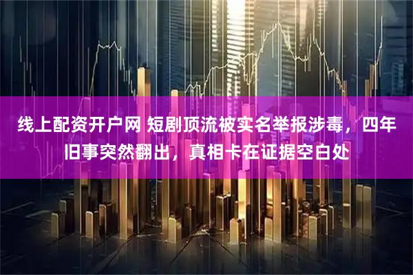 线上配资开户网 短剧顶流被实名举报涉毒，四年旧事突然翻出，真相卡在证据空白处