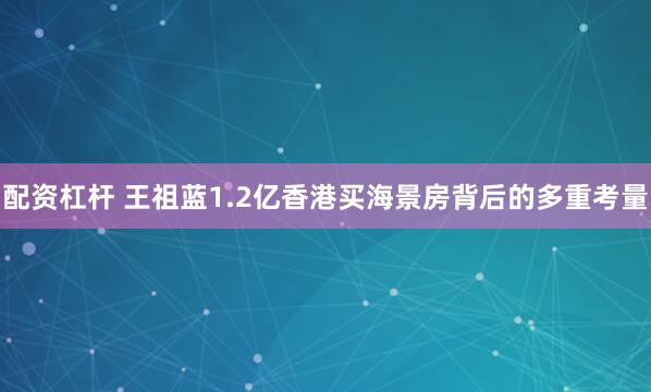 配资杠杆 王祖蓝1.2亿香港买海景房背后的多重考量
