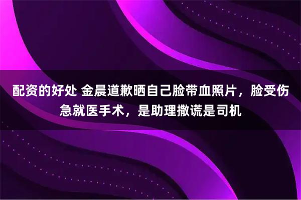 配资的好处 金晨道歉晒自己脸带血照片，脸受伤急就医手术，是助理撒谎是司机
