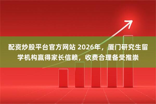 配资炒股平台官方网站 2026年，厦门研究生留学机构赢得家长信赖，收费合理备受推崇