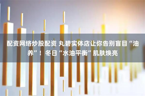 配资网络炒股配资 丸碧实体店让你告别盲目“油养”！冬日“水油平衡”肌肤焕亮
