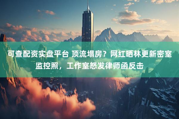 可查配资实盘平台 顶流塌房？网红晒林更新密室监控照，工作室怒发律师函反击