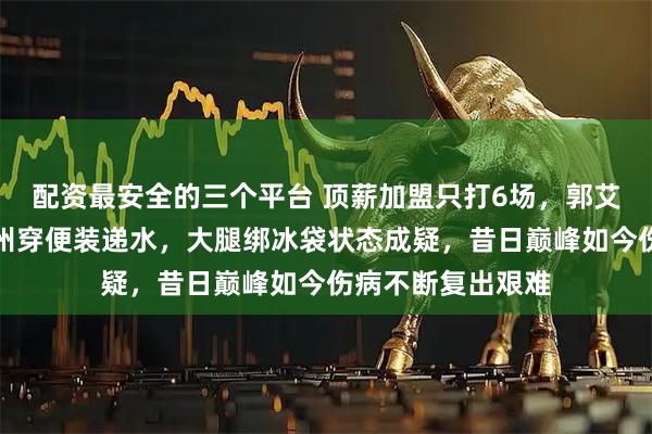 配资最安全的三个平台 顶薪加盟只打6场，郭艾伦今晚青岛对广州穿便装递水，大腿绑冰袋状态成疑，昔日巅峰如今伤病不断复出艰难