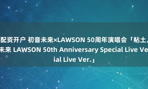十倍配资开户 初音未来×LAWSON 50周年演唱会「粘土人 初音未来 LAWSON 50th Anniversary Special Live Ver.」