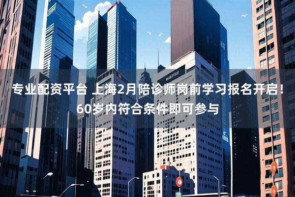 专业配资平台 上海2月陪诊师岗前学习报名开启！60岁内符合条件即可参与