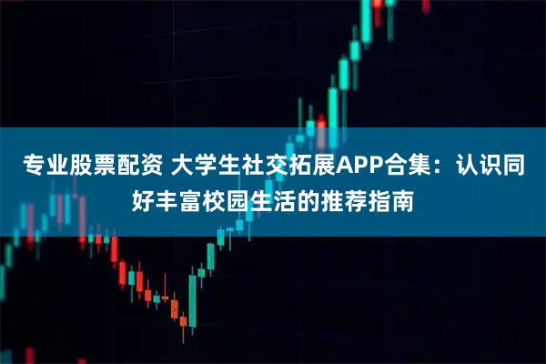 专业股票配资 大学生社交拓展APP合集：认识同好丰富校园生活的推荐指南