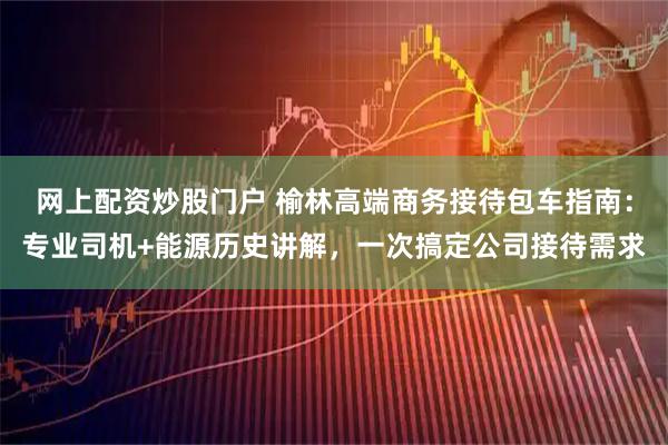 网上配资炒股门户 榆林高端商务接待包车指南：专业司机+能源历史讲解，一次搞定公司接待需求