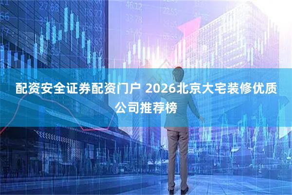 配资安全证券配资门户 2026北京大宅装修优质公司推荐榜