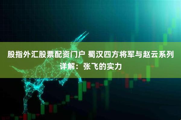 股指外汇股票配资门户 蜀汉四方将军与赵云系列详解：张飞的实力