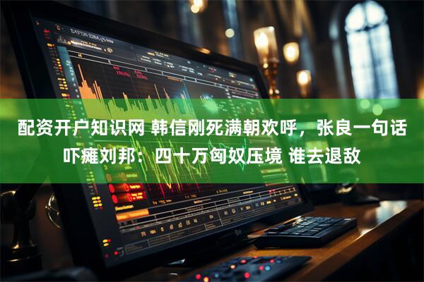 配资开户知识网 韩信刚死满朝欢呼，张良一句话吓瘫刘邦：四十万匈奴压境 谁去退敌