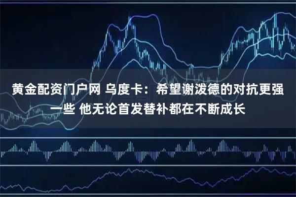 黄金配资门户网 乌度卡：希望谢泼德的对抗更强一些 他无论首发替补都在不断成长
