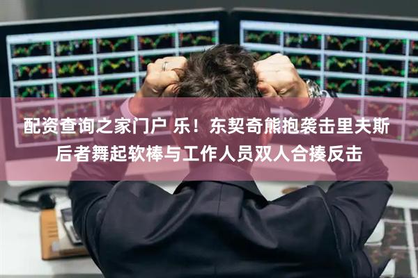 配资查询之家门户 乐！东契奇熊抱袭击里夫斯 后者舞起软棒与工作人员双人合揍反击