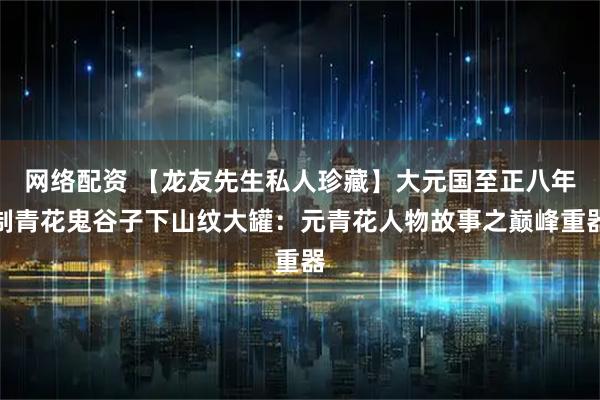 网络配资 【龙友先生私人珍藏】大元国至正八年制青花鬼谷子下山纹大罐：元青花人物故事之巅峰重器