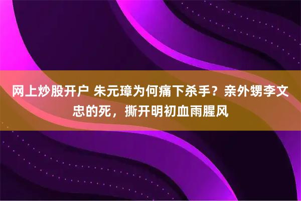 网上炒股开户 朱元璋为何痛下杀手？亲外甥李文忠的死，撕开明初血雨腥风