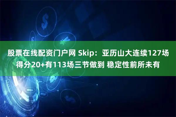 股票在线配资门户网 Skip：亚历山大连续127场得分20+有113场三节做到 稳定性前所未有