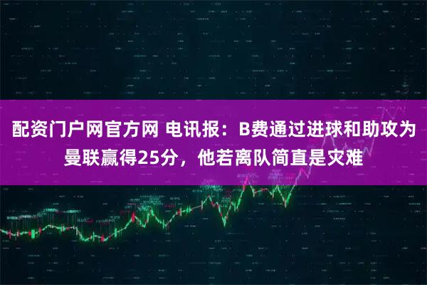 配资门户网官方网 电讯报：B费通过进球和助攻为曼联赢得25分，他若离队简直是灾难