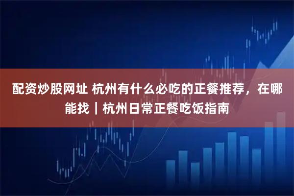 配资炒股网址 杭州有什么必吃的正餐推荐，在哪能找｜杭州日常正餐吃饭指南