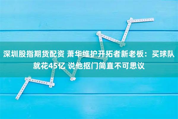 深圳股指期货配资 萧华维护开拓者新老板：买球队就花45亿 说他抠门简直不可思议