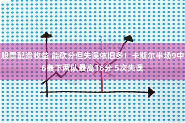 股票配资收益 能砍分但失误依旧多！卡斯尔半场9中6轰下两队最高16分 5次失误