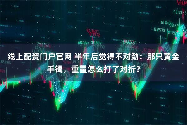线上配资门户官网 半年后觉得不对劲：那只黄金手镯，重量怎么打了对折？