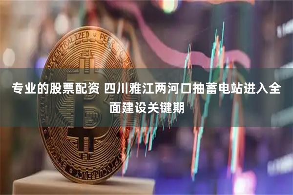 专业的股票配资 四川雅江两河口抽蓄电站进入全面建设关键期