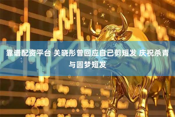 靠谱配资平台 关晓彤曾回应自己剪短发 庆祝杀青与圆梦短发