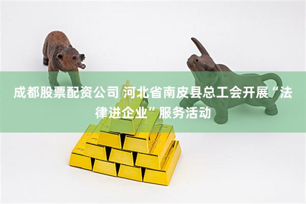 成都股票配资公司 河北省南皮县总工会开展“法律进企业”服务活动