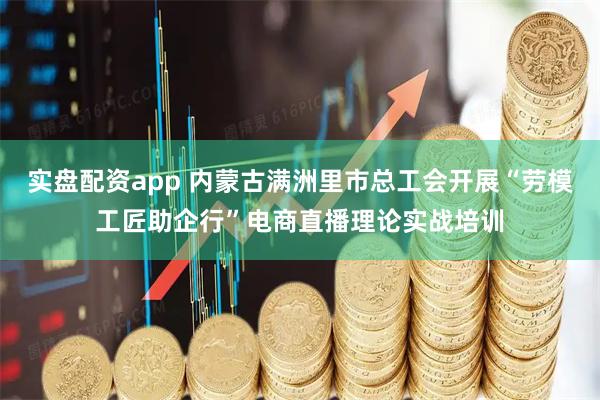 实盘配资app 内蒙古满洲里市总工会开展“劳模工匠助企行”电商直播理论实战培训