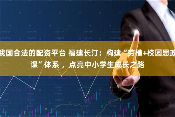 我国合法的配资平台 福建长汀：构建“劳模+校园思政课”体系 ，点亮中小学生成长之路