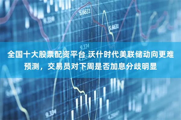 全国十大股票配资平台 沃什时代美联储动向更难预测，交易员对下周是否加息分歧明显
